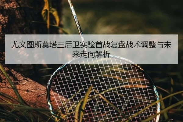 尤文图斯莫塔三后卫实验首战复盘战术调整与未来走向解析